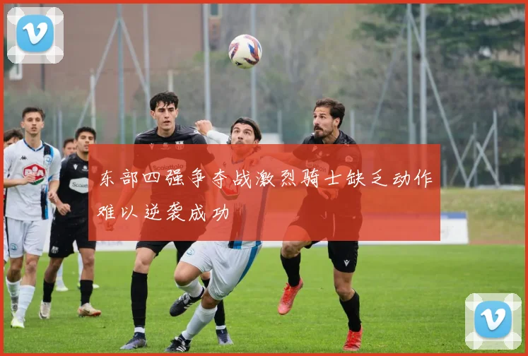 东部四强争夺战激烈骑士缺乏动作难以逆袭成功