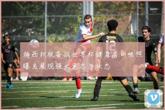 梅西积极备战世界杯健身房训练照曝光展现强大意志与状态