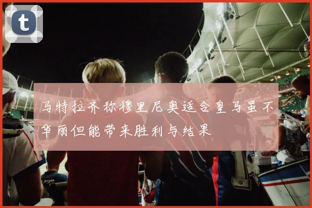 马特拉齐称穆里尼奥适合皇马虽不华丽但能带来胜利与结果