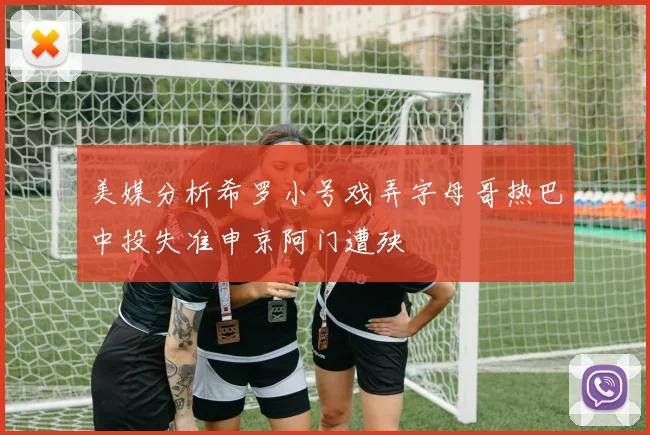 美媒分析希罗小号戏弄字母哥热巴中投失准申京阿门遭殃