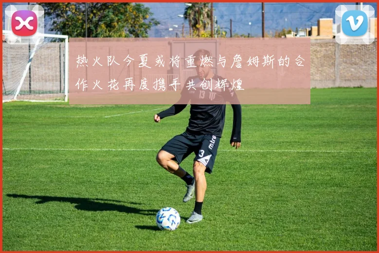 热火队今夏或将重燃与詹姆斯的合作火花再度携手共创辉煌