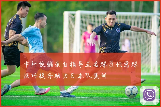 中村俊辅亲自指导五名球员任意球技巧提升助力日本队集训