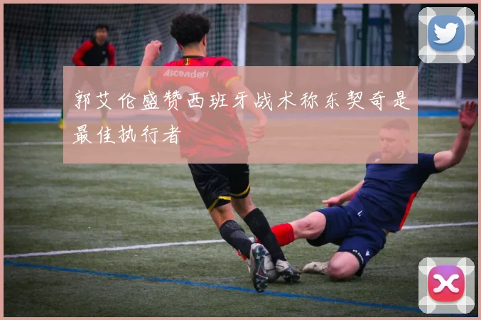 郭艾伦盛赞西班牙战术称东契奇是最佳执行者