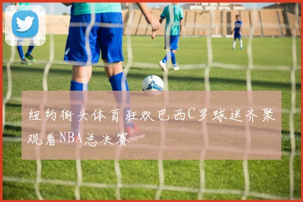 纽约街头体育狂欢巴西C罗球迷齐聚观看NBA总决赛