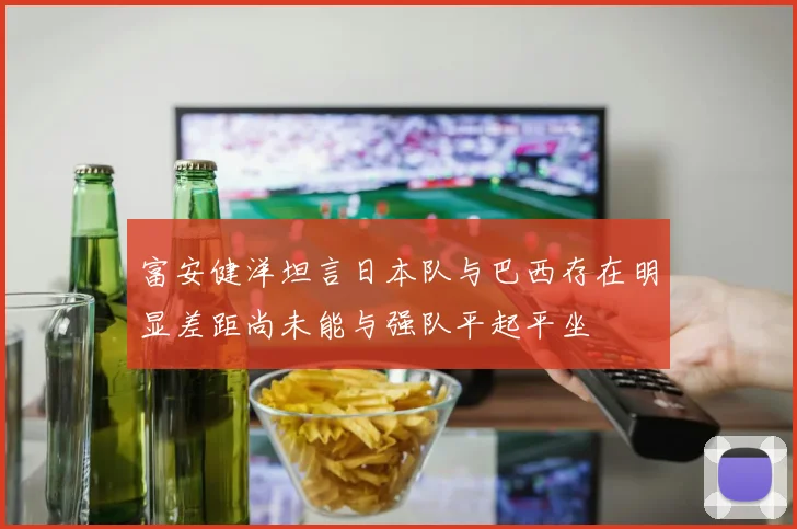 富安健洋坦言日本队与巴西存在明显差距尚未能与强队平起平坐