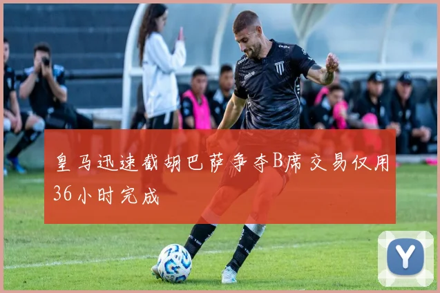 皇马迅速截胡巴萨争夺B席交易仅用36小时完成
