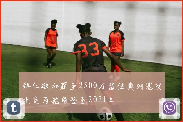 拜仁欲加薪至2500万留住奥利塞防止皇马挖角签至2031年