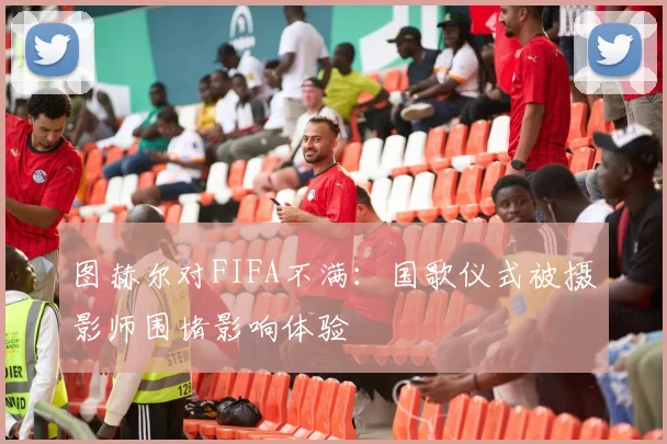 图赫尔对FIFA不满：国歌仪式被摄影师围堵影响体验