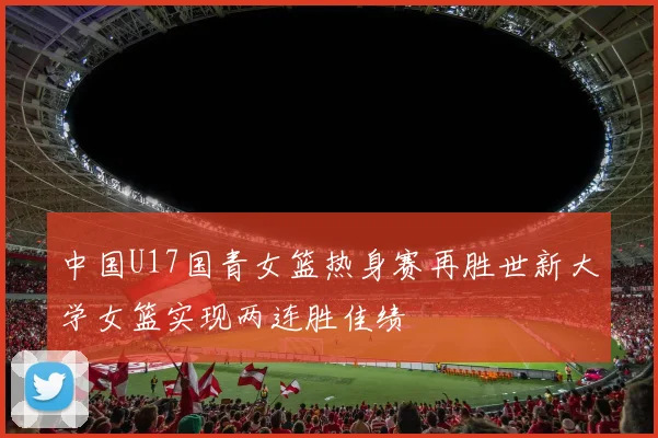 中国U17国青女篮热身赛再胜世新大学女篮实现两连胜佳绩
