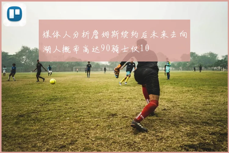 媒体人分析詹姆斯续约后未来去向湖人概率高达90骑士仅10
