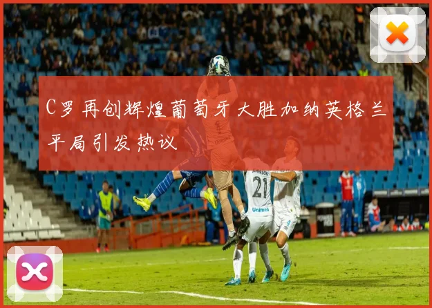 C罗再创辉煌葡萄牙大胜加纳英格兰平局引发热议