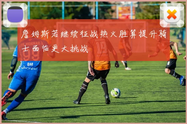 詹姆斯若继续征战热火胜算提升骑士面临更大挑战