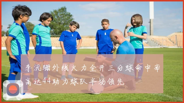 李沅珊外线火力全开三分球命中率高达44助力球队半场领先
