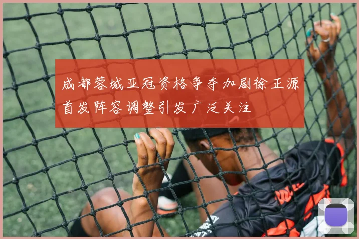 成都蓉城亚冠资格争夺加剧徐正源首发阵容调整引发广泛关注