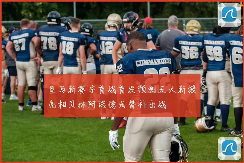 皇马新赛季首战首发预测五大新援亮相贝林阿诺德或替补出战