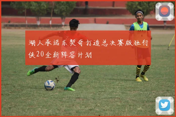 湖人承诺东契奇打造总决赛版独行侠20全新阵容计划
