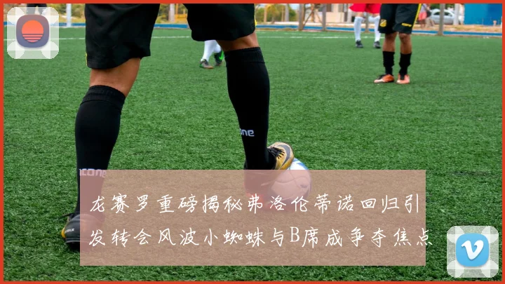 龙赛罗重磅揭秘弗洛伦蒂诺回归引发转会风波小蜘蛛与B席成争夺焦点