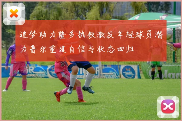 追梦助力隆多执教激发年轻球员潜力普尔重建自信与状态回归
