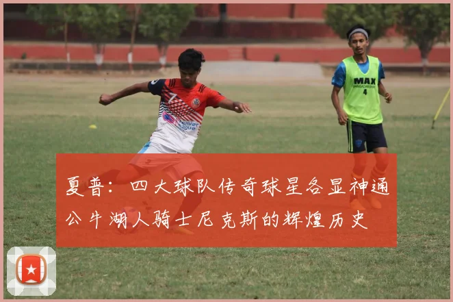 夏普：四大球队传奇球星各显神通公牛湖人骑士尼克斯的辉煌历史