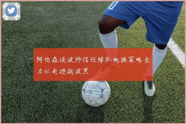 阿伦森谈波帅信任球队轮换策略全力以赴迎战波黑