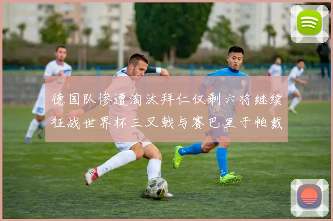 德国队惨遭淘汰拜仁仅剩六将继续征战世界杯三叉戟与赛巴里于帕戴维斯携手出战