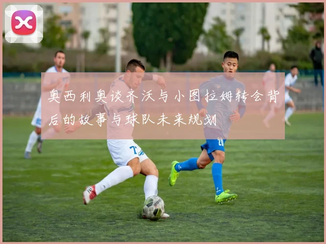 奥西利奥谈齐沃与小图拉姆转会背后的故事与球队未来规划
