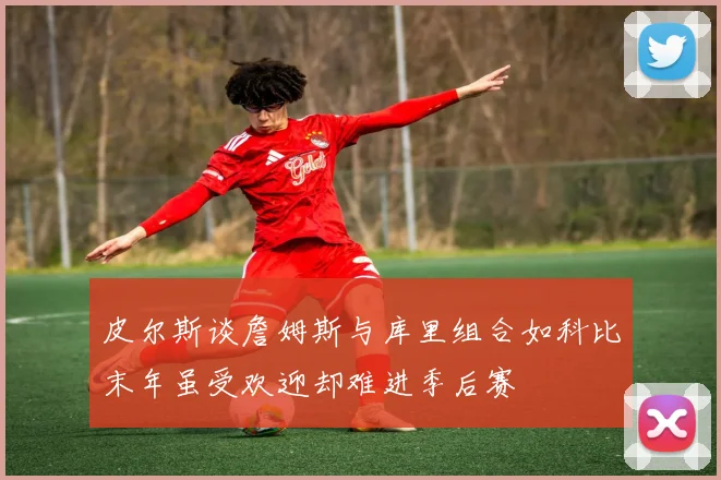 皮尔斯谈詹姆斯与库里组合如科比末年虽受欢迎却难进季后赛
