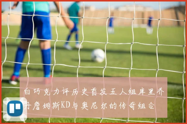 白巧克力评历史首发五人组库里乔丹詹姆斯KD与奥尼尔的传奇组合
