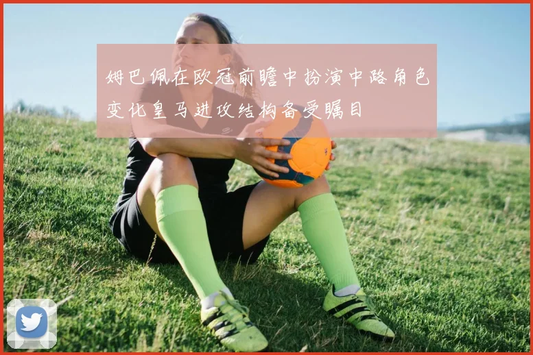 姆巴佩在欧冠前瞻中扮演中路角色变化皇马进攻结构备受瞩目