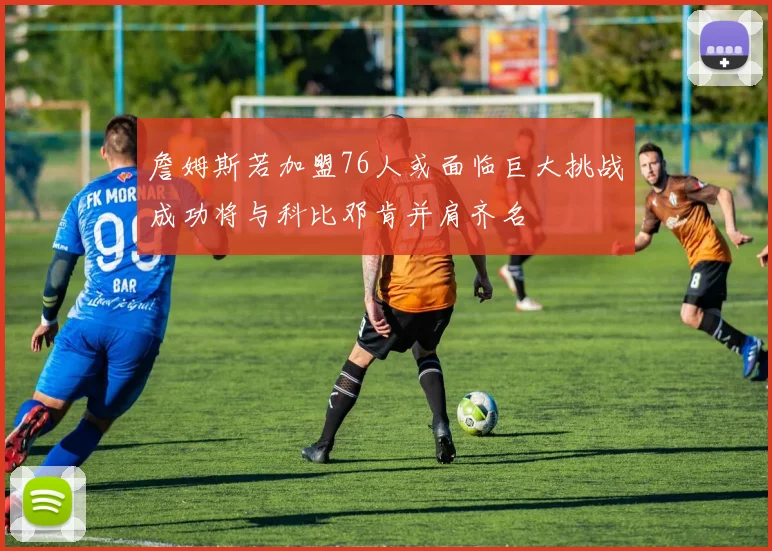 詹姆斯若加盟76人或面临巨大挑战成功将与科比邓肯并肩齐名